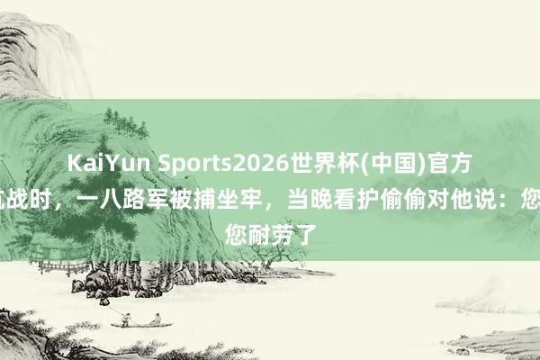 KaiYun Sports2026世界杯(中国)官方网站 抗战时，一八路军被捕坐牢，当晚看护偷偷对他说：您耐劳了