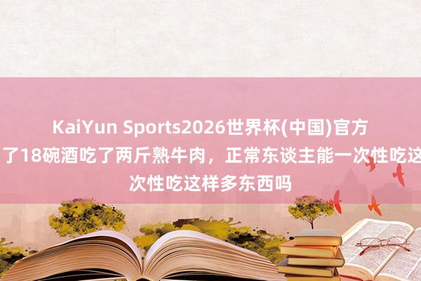 KaiYun Sports2026世界杯(中国)官方网站 武松喝了18碗酒吃了两斤熟牛肉，正常东谈主能一次性吃这样多东西吗