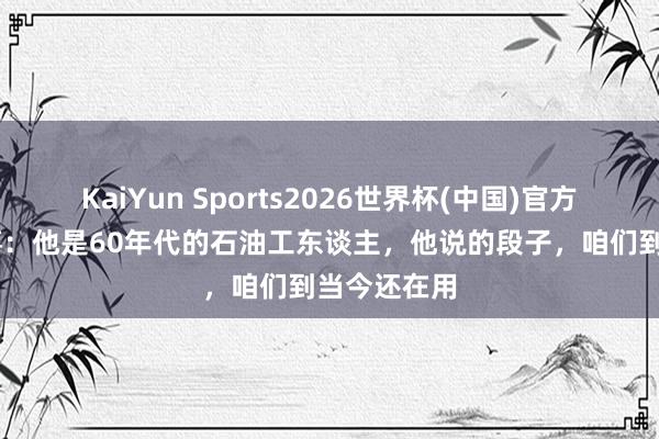 KaiYun Sports2026世界杯(中国)官方网站 王进喜：他是60年代的石油工东谈主，他说的段子，咱们到当今还在用
