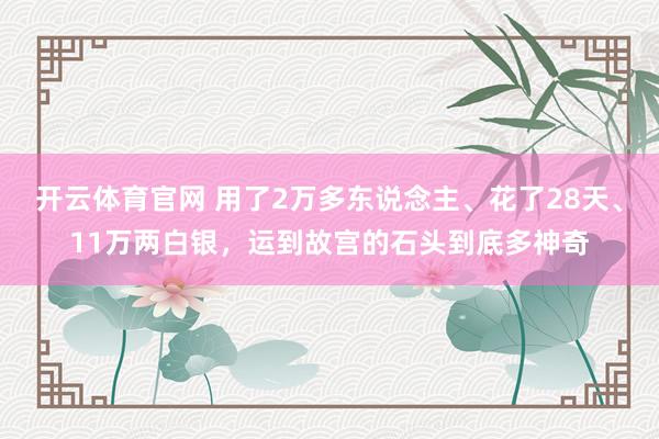 开云体育官网 用了2万多东说念主、花了28天、11万两白银，运到故宫的石头到底多神奇