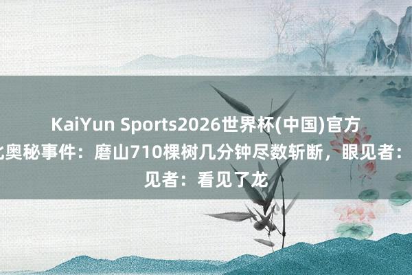 KaiYun Sports2026世界杯(中国)官方网站 湖北奥秘事件：磨山710棵树几分钟尽数斩断，眼见者：看见了龙