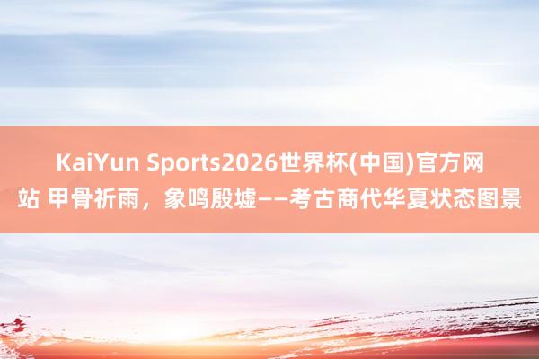 KaiYun Sports2026世界杯(中国)官方网站 甲骨祈雨，象鸣殷墟——考古商代华夏状态图景