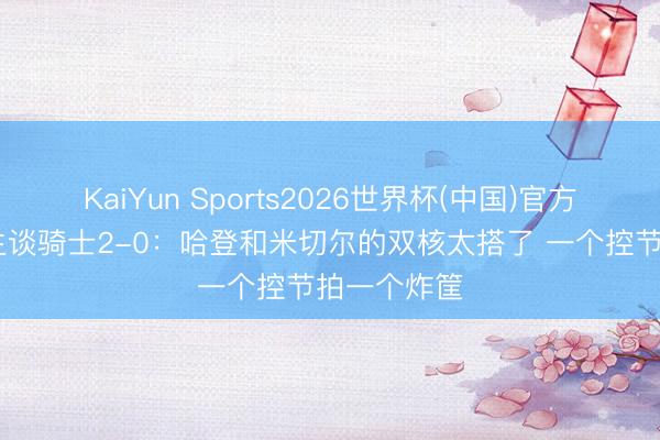 KaiYun Sports2026世界杯(中国)官方网站 韩乔生谈骑士2-0：哈登和米切尔的双核太搭了 一个控节拍一个炸筐