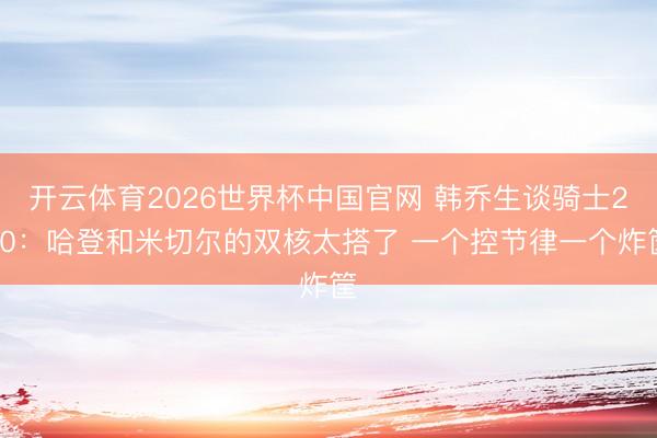 开云体育2026世界杯中国官网 韩乔生谈骑士2-0：哈登和米切尔的双核太搭了 一个控节律一个炸筐