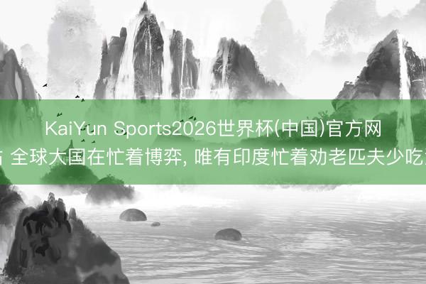 KaiYun Sports2026世界杯(中国)官方网站 全球大国在忙着博弈, 唯有印度忙着劝老匹夫少吃油