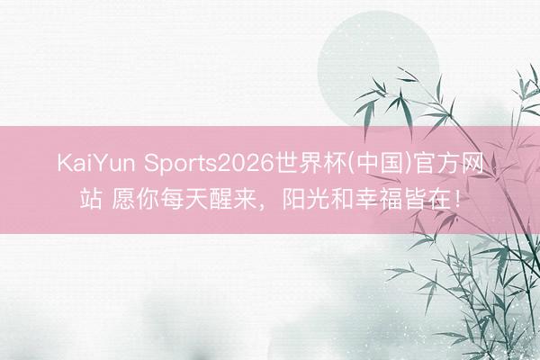 KaiYun Sports2026世界杯(中国)官方网站 愿你每天醒来，阳光和幸福皆在！