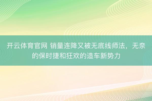 开云体育官网 销量连降又被无底线师法，无奈的保时捷和狂欢的造车新势力