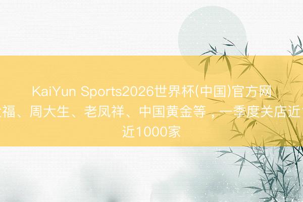 KaiYun Sports2026世界杯(中国)官方网站 周大福、周大生、老凤祥、中国黄金等 , 一季度关店近1000家
