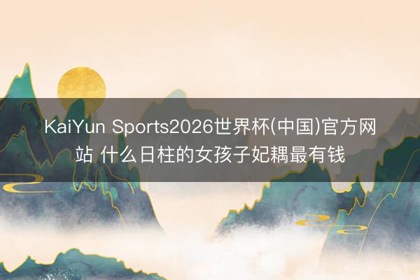 KaiYun Sports2026世界杯(中国)官方网站 什么日柱的女孩子妃耦最有钱