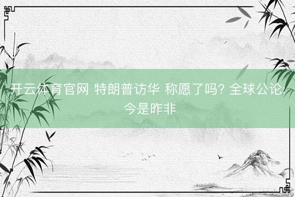开云体育官网 特朗普访华 称愿了吗? 全球公论: 今是昨非
