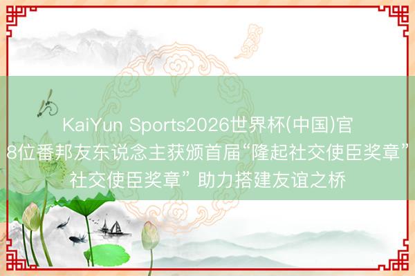KaiYun Sports2026世界杯(中国)官方网站 新华鲜报｜8位番邦友东说念主获颁首届“隆起社交使臣奖章” 助力搭建友谊之桥