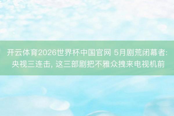 开云体育2026世界杯中国官网 5月剧荒闭幕者: 央视三连击, 这三部剧把不雅众拽来电视机前