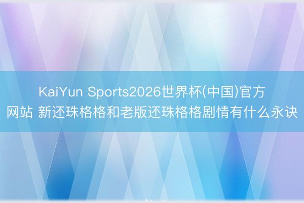 KaiYun Sports2026世界杯(中国)官方网站 新还珠格格和老版还珠格格剧情有什么永诀