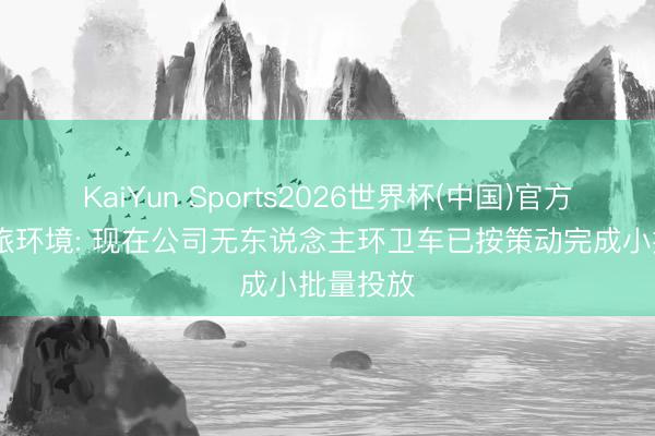 KaiYun Sports2026世界杯(中国)官方网站 劲旅环境: 现在公司无东说念主环卫车已按策动完成小批量投放