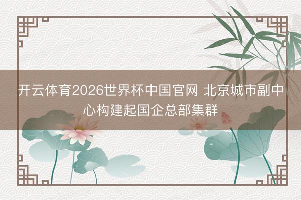 开云体育2026世界杯中国官网 北京城市副中心构建起国企总部集群