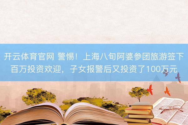 开云体育官网 警惕！上海八旬阿婆参团旅游签下百万投资欢迎，子女报警后又投资了100万元