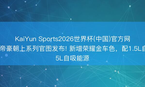 KaiYun Sports2026世界杯(中国)官方网站 吉祥帝豪朝上系列官图发布! 新增荣耀金车色，配1.5L自吸能源