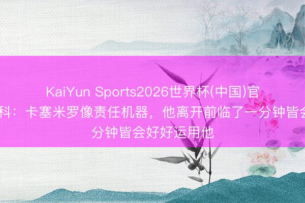 KaiYun Sports2026世界杯(中国)官方网站 舍什科：卡塞米罗像责任机器，他离开前临了一分钟皆会好好运用他