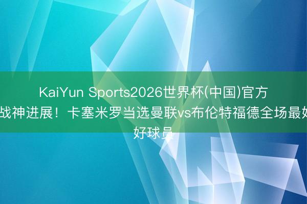 KaiYun Sports2026世界杯(中国)官方网站 战神进展！卡塞米罗当选曼联vs布伦特福德全场最好球员