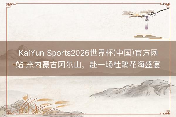 KaiYun Sports2026世界杯(中国)官方网站 来内蒙古阿尔山，赴一场杜鹃花海盛宴