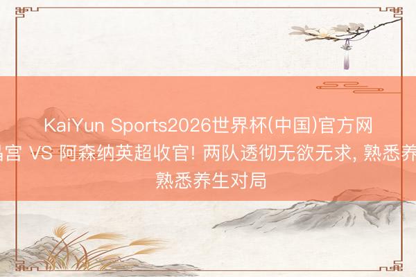 KaiYun Sports2026世界杯(中国)官方网站 水晶宫 VS 阿森纳英超收官! 两队透彻无欲无求, 熟悉养生对局