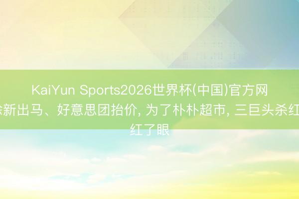 KaiYun Sports2026世界杯(中国)官方网站 徐新出马、好意思团抬价, 为了朴朴超市, 三巨头杀红了眼