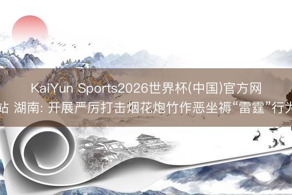 KaiYun Sports2026世界杯(中国)官方网站 湖南: 开展严厉打击烟花炮竹作恶坐褥“雷霆”行为