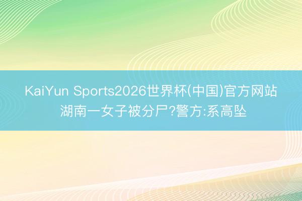 KaiYun Sports2026世界杯(中国)官方网站 湖南一女子被分尸?警方:系高坠