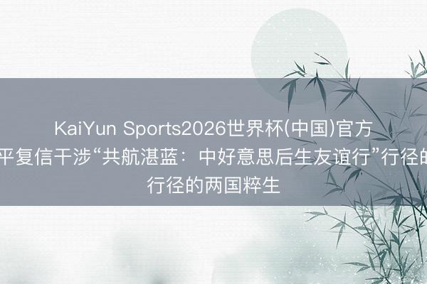 KaiYun Sports2026世界杯(中国)官方网站 习近平复信干涉“共航湛蓝：中好意思后生友谊行”行径的两国粹生