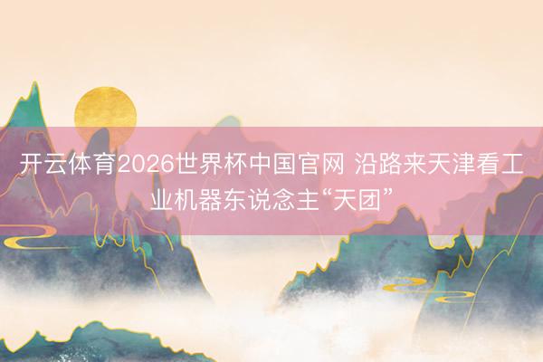开云体育2026世界杯中国官网 沿路来天津看工业机器东说念主“天团”