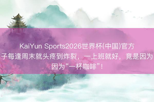 KaiYun Sports2026世界杯(中国)官方网站 浙江女子每逢周末就头疼到炸裂，一上班就好，竟是因为“一杯咖啡”！
