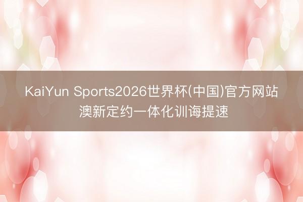 KaiYun Sports2026世界杯(中国)官方网站 澳新定约一体化训诲提速