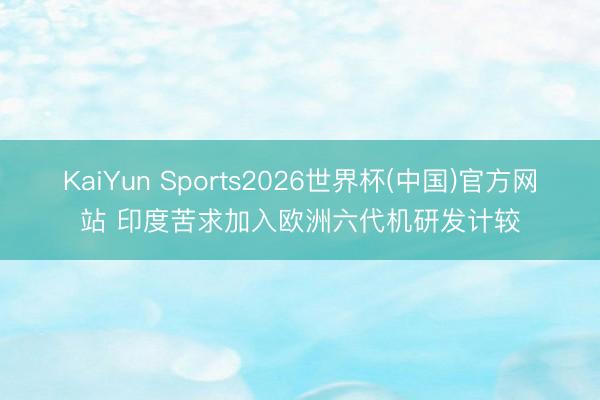 KaiYun Sports2026世界杯(中国)官方网站 印度苦求加入欧洲六代机研发计较