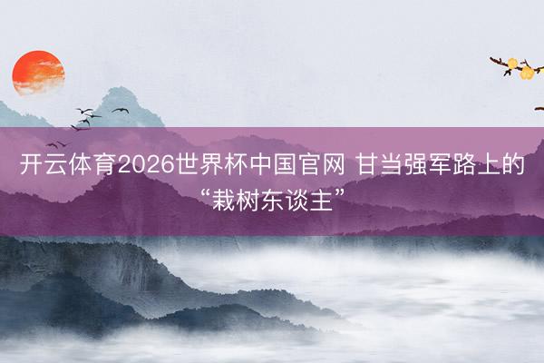 开云体育2026世界杯中国官网 甘当强军路上的“栽树东谈主”