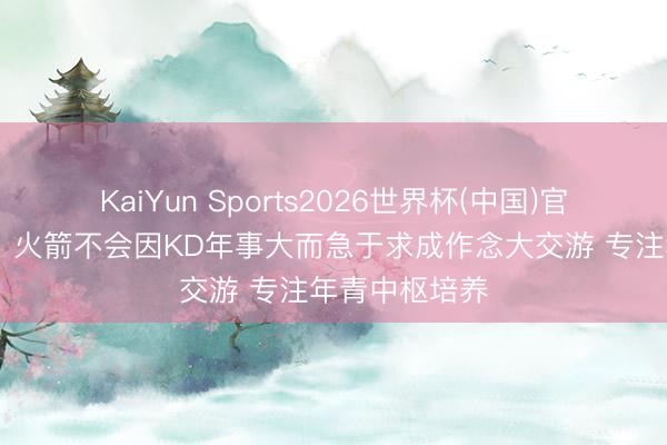 KaiYun Sports2026世界杯(中国)官方网站 名记：火箭不会因KD年事大而急于求成作念大交游 专注年青中枢培养