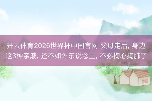 开云体育2026世界杯中国官网 父母走后, 身边这3种亲戚, 还不如外东说念主, 不必掏心掏肺了