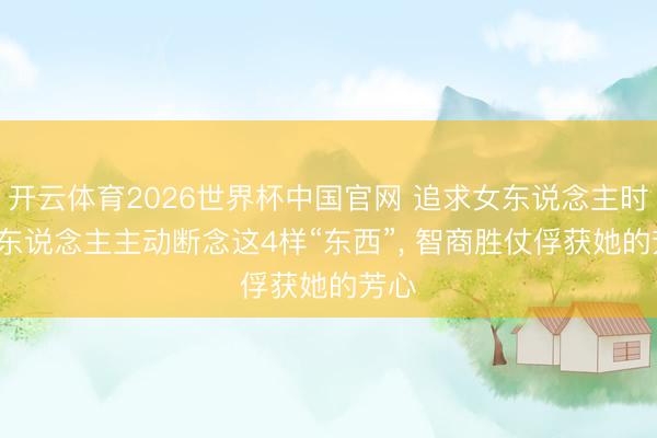 开云体育2026世界杯中国官网 追求女东说念主时, 男东说念主主动断念这4样“东西”, 智商胜仗俘获她的芳心