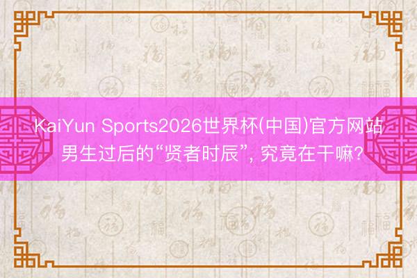 KaiYun Sports2026世界杯(中国)官方网站 男生过后的“贤者时辰”, 究竟在干嘛?
