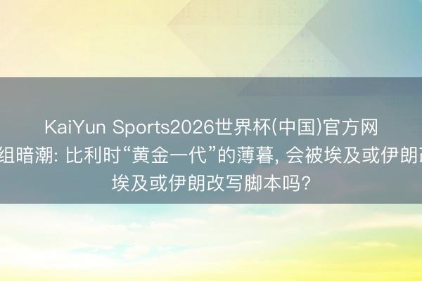 KaiYun Sports2026世界杯(中国)官方网站 宇宙杯G组暗潮: 比利时“黄金一代”的薄暮, 会被埃及或伊朗改写脚本吗?