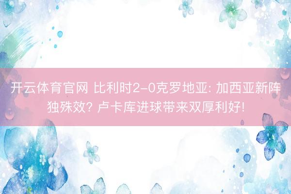 开云体育官网 比利时2-0克罗地亚: 加西亚新阵独殊效? 卢卡库进球带来双厚利好!