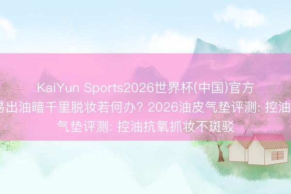 KaiYun Sports2026世界杯(中国)官方网站 夏日油皮易出油暗千里脱妆若何办? 2026油皮气垫评测: 控油抗氧抓妆不斑驳