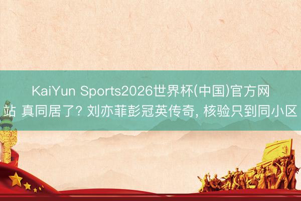 KaiYun Sports2026世界杯(中国)官方网站 真同居了? 刘亦菲彭冠英传奇, 核验只到同小区