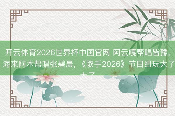 开云体育2026世界杯中国官网 阿云嘎帮唱皆豫, 海来阿木帮唱张碧晨, 《歌手2026》节目组玩大了