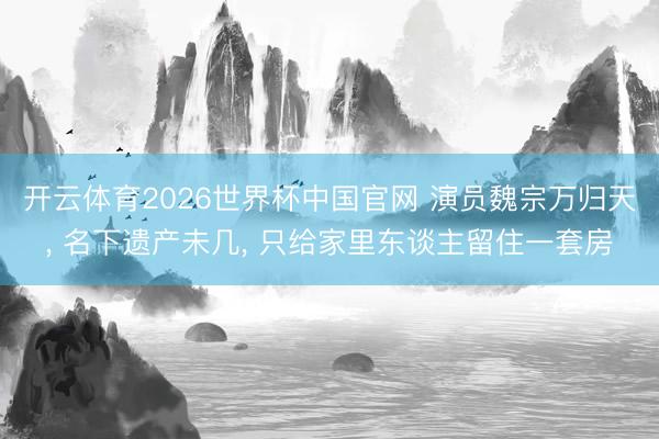 开云体育2026世界杯中国官网 演员魏宗万归天, 名下遗产未几, 只给家里东谈主留住一套房
