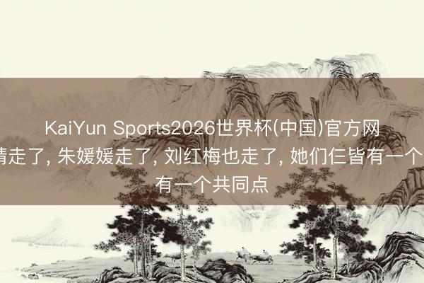 KaiYun Sports2026世界杯(中国)官方网站 何晴走了, 朱媛媛走了, 刘红梅也走了, 她们仨皆有一个共同点