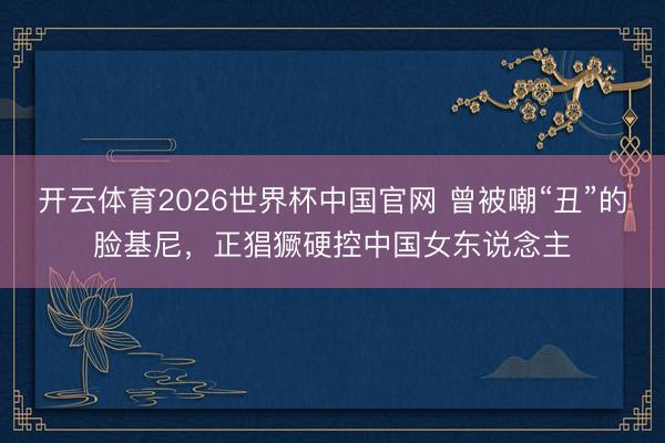 开云体育2026世界杯中国官网 曾被嘲“丑”的脸基尼，正猖獗硬控中国女东说念主