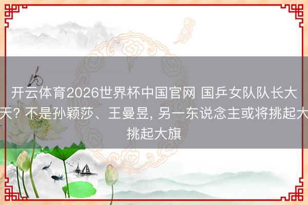 开云体育2026世界杯中国官网 国乒女队队长大变天? 不是孙颖莎、王曼昱, 另一东说念主或将挑起大旗