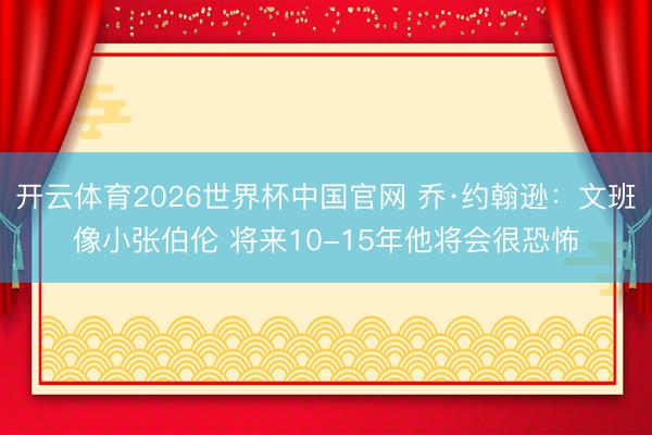 开云体育2026世界杯中国官网 乔·约翰逊：文班像小张伯伦 将来10-15年他将会很恐怖