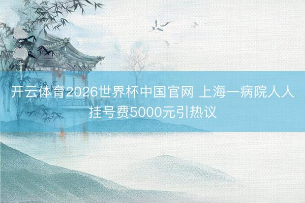 开云体育2026世界杯中国官网 上海一病院人人挂号费5000元引热议