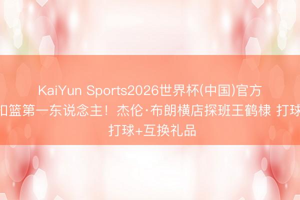 KaiYun Sports2026世界杯(中国)官方网站 古装扣篮第一东说念主！杰伦·布朗横店探班王鹤棣 打球+互换礼品